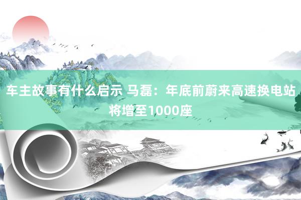 车主故事有什么启示 马磊：年底前蔚来高速换电站将增至1000座