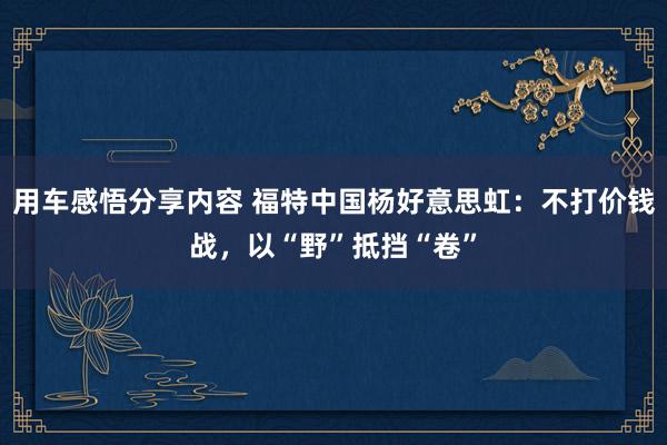 用车感悟分享内容 福特中国杨好意思虹：不打价钱战，以“野”抵挡“卷”