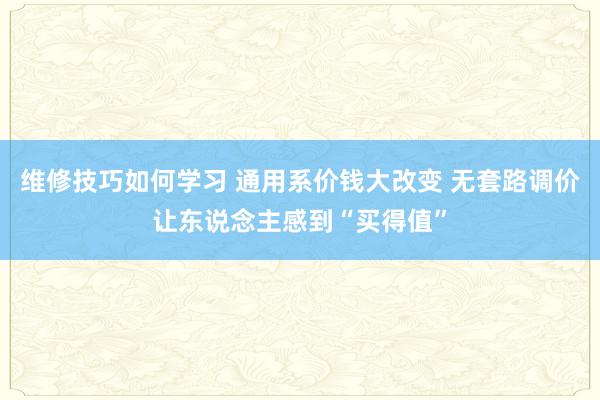 维修技巧如何学习 通用系价钱大改变 无套路调价让东说念主感到“买得值”