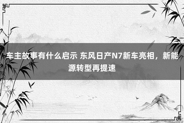 车主故事有什么启示 东风日产N7新车亮相，新能源转型再提速