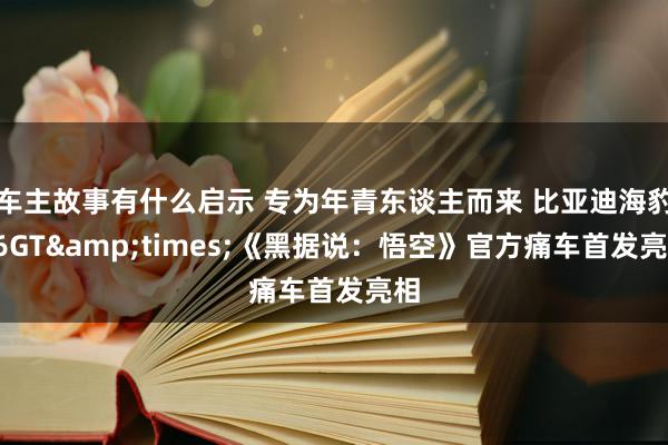 车主故事有什么启示 专为年青东谈主而来 比亚迪海豹06GT&times;《黑据说：悟空》官方痛车首发亮相