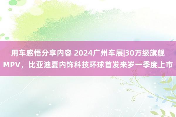 用车感悟分享内容 2024广州车展|30万级旗舰MPV，比亚迪夏内饰科技环球首发来岁一季度上市