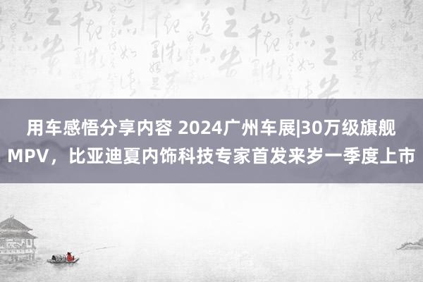 用车感悟分享内容 2024广州车展|30万级旗舰MPV，比亚迪夏内饰科技专家首发来岁一季度上市