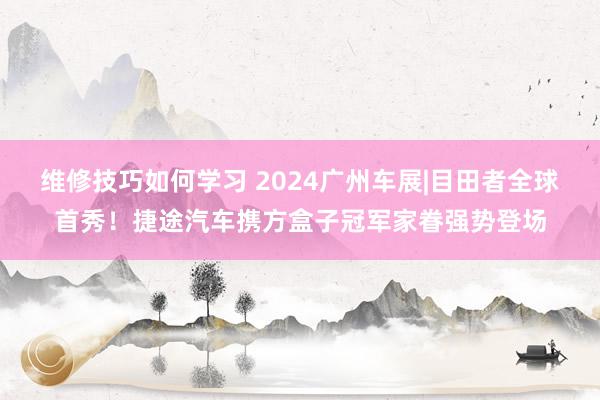 维修技巧如何学习 2024广州车展|目田者全球首秀！捷途汽车携方盒子冠军家眷强势登场