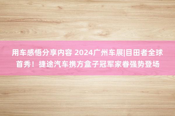 用车感悟分享内容 2024广州车展|目田者全球首秀！捷途汽车携方盒子冠军家眷强势登场