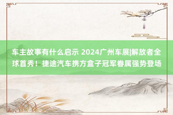 车主故事有什么启示 2024广州车展|解放者全球首秀！捷途汽车携方盒子冠军眷属强势登场