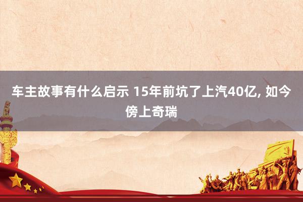 车主故事有什么启示 15年前坑了上汽40亿, 如今傍上奇瑞