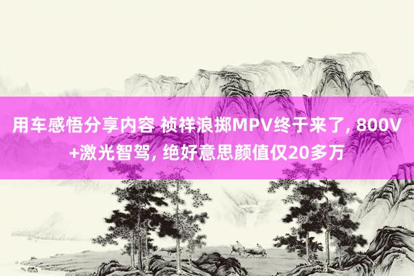 用车感悟分享内容 祯祥浪掷MPV终于来了, 800V+激光智驾, 绝好意思颜值仅20多万