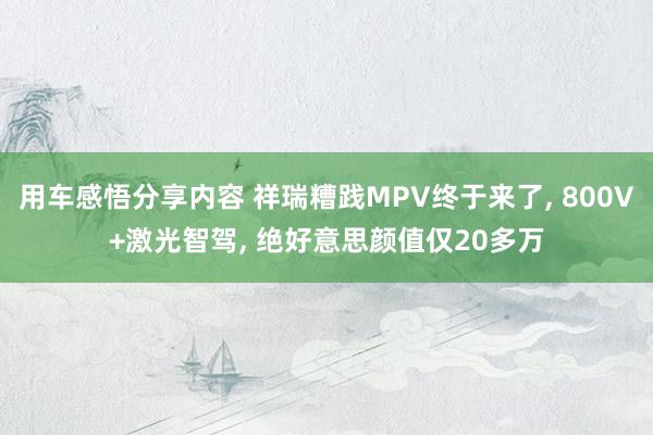 用车感悟分享内容 祥瑞糟践MPV终于来了, 800V+激光智驾, 绝好意思颜值仅20多万