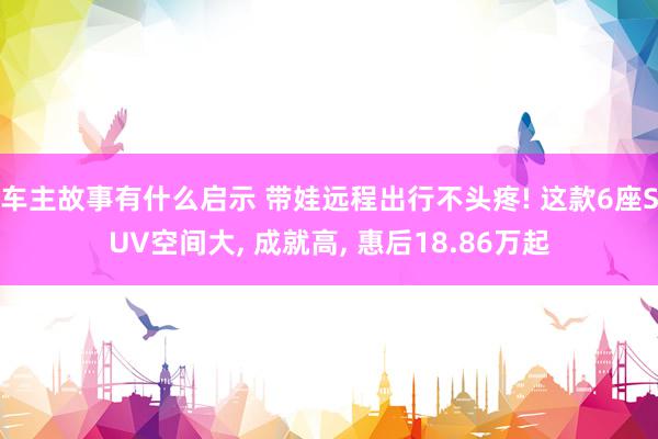 车主故事有什么启示 带娃远程出行不头疼! 这款6座SUV空间大, 成就高, 惠后18.86万起