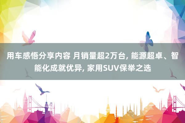 用车感悟分享内容 月销量超2万台, 能源超卓、智能化成就优异, 家用SUV保举之选