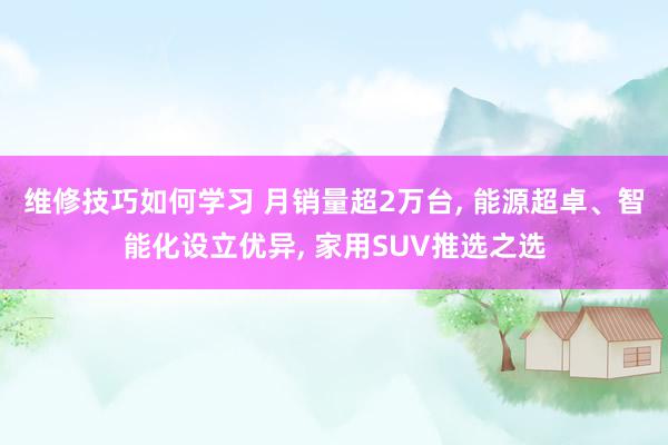 维修技巧如何学习 月销量超2万台, 能源超卓、智能化设立优异, 家用SUV推选之选