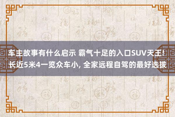 车主故事有什么启示 霸气十足的入口SUV天王! 长近5米4一览众车小, 全家远程自驾的最好选拔