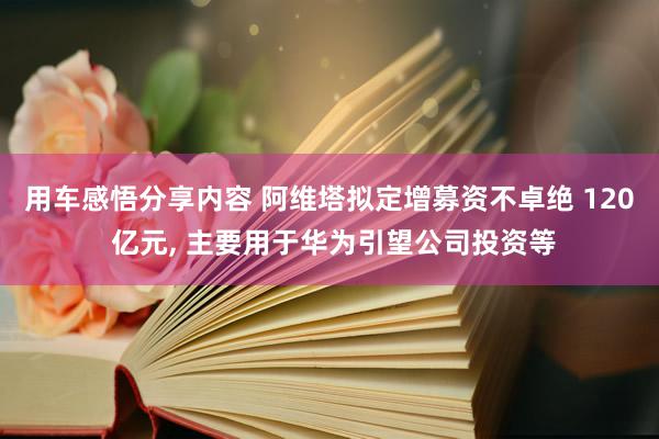 用车感悟分享内容 阿维塔拟定增募资不卓绝 120 亿元, 主要用于华为引望公司投资等