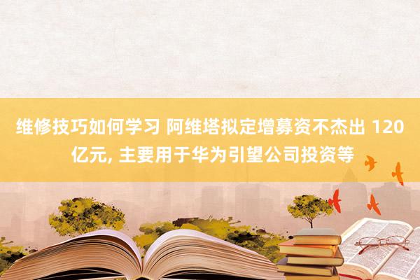 维修技巧如何学习 阿维塔拟定增募资不杰出 120 亿元, 主要用于华为引望公司投资等