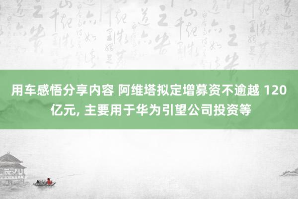 用车感悟分享内容 阿维塔拟定增募资不逾越 120 亿元, 主要用于华为引望公司投资等