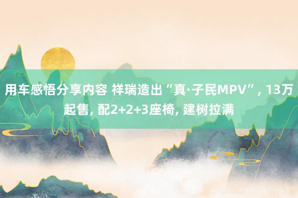 用车感悟分享内容 祥瑞造出“真·子民MPV”, 13万起售, 配2+2+3座椅, 建树拉满