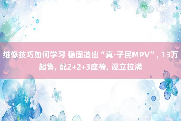 维修技巧如何学习 稳固造出“真·子民MPV”, 13万起售, 配2+2+3座椅, 设立拉满