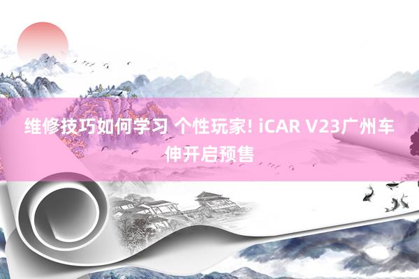 维修技巧如何学习 个性玩家! iCAR V23广州车伸开启预售