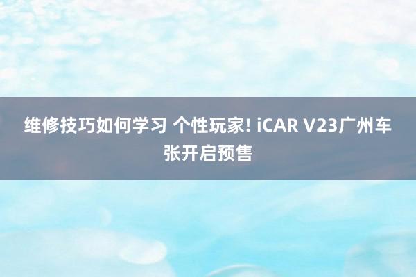 维修技巧如何学习 个性玩家! iCAR V23广州车张开启预售