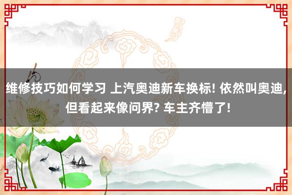 维修技巧如何学习 上汽奥迪新车换标! 依然叫奥迪, 但看起来像问界? 车主齐懵了!