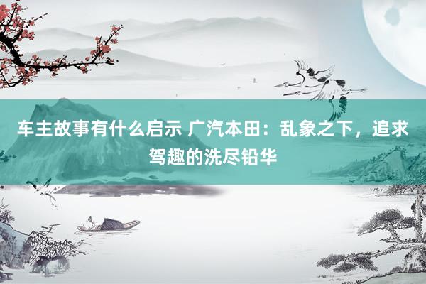 车主故事有什么启示 广汽本田：乱象之下，追求驾趣的洗尽铅华