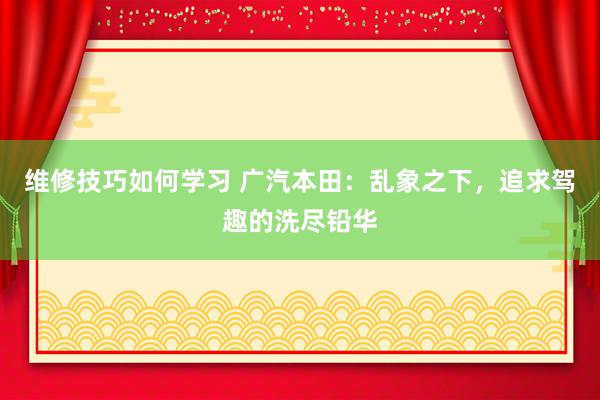 维修技巧如何学习 广汽本田：乱象之下，追求驾趣的洗尽铅华