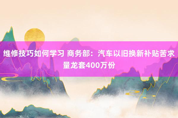 维修技巧如何学习 商务部：汽车以旧换新补贴苦求量龙套400万份