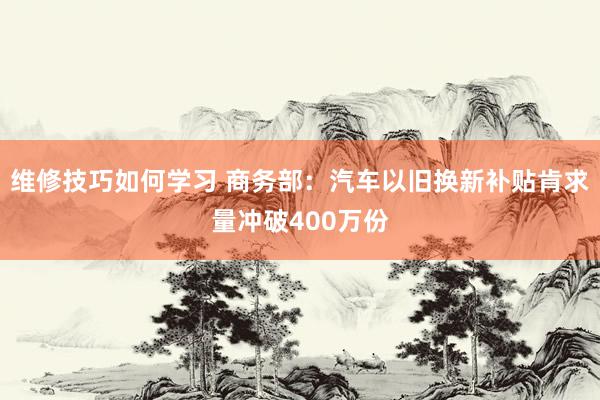 维修技巧如何学习 商务部：汽车以旧换新补贴肯求量冲破400万份