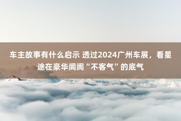 车主故事有什么启示 透过2024广州车展，看星途在豪华阛阓“不客气”的底气