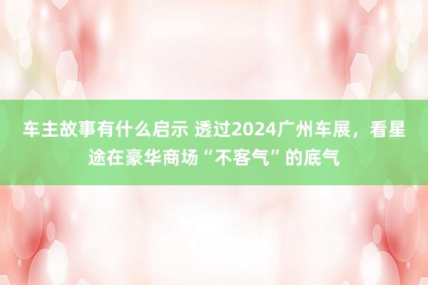 车主故事有什么启示 透过2024广州车展，看星途在豪华商场“不客气”的底气