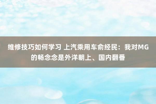 维修技巧如何学习 上汽乘用车俞经民：我对MG的畅念念是外洋朝上、国内翻番