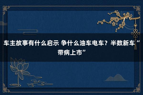 车主故事有什么启示 争什么油车电车？半数新车“带病上市”