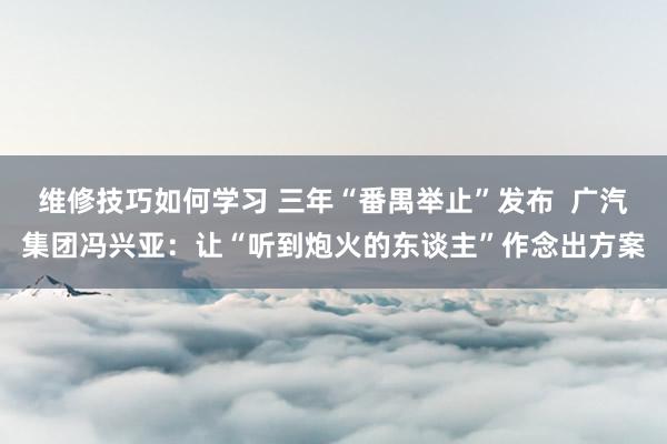 维修技巧如何学习 三年“番禺举止”发布  广汽集团冯兴亚：让“听到炮火的东谈主”作念出方案