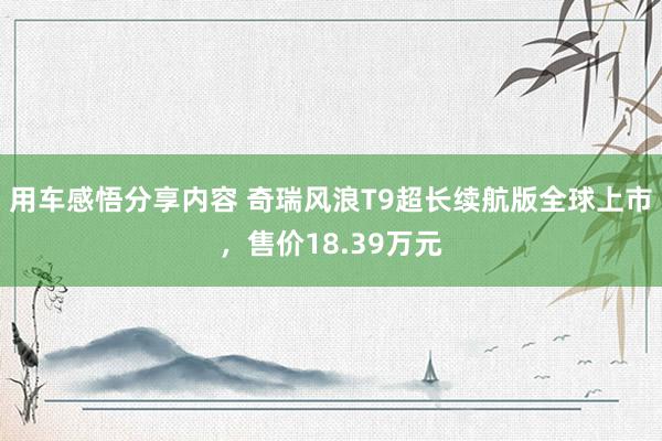 用车感悟分享内容 奇瑞风浪T9超长续航版全球上市，售价18.39万元