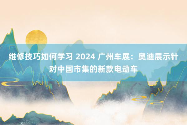 维修技巧如何学习 2024 广州车展：奥迪展示针对中国市集的新款电动车