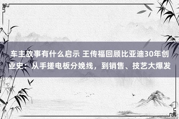 车主故事有什么启示 王传福回顾比亚迪30年创业史：从手搓电板分娩线，到销售、技艺大爆发