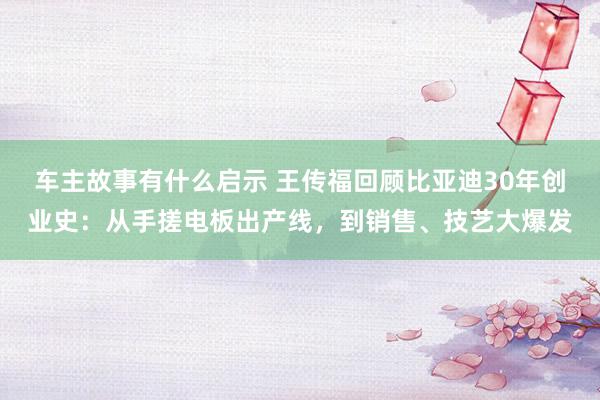 车主故事有什么启示 王传福回顾比亚迪30年创业史：从手搓电板出产线，到销售、技艺大爆发