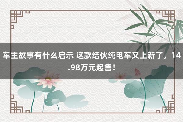 车主故事有什么启示 这款结伙纯电车又上新了，14.98万元起售！