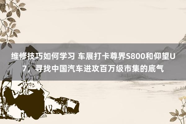 维修技巧如何学习 车展打卡尊界S800和仰望U7，寻找中国汽车进攻百万级市集的底气