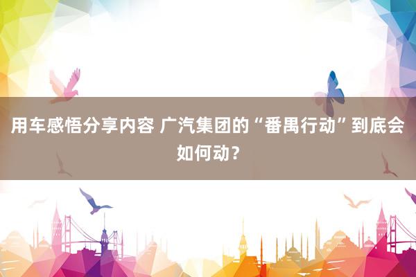 用车感悟分享内容 广汽集团的“番禺行动”到底会如何动？