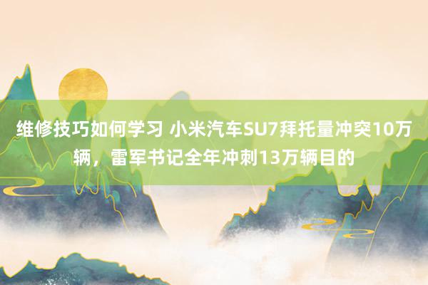 维修技巧如何学习 小米汽车SU7拜托量冲突10万辆，雷军书记全年冲刺13万辆目的