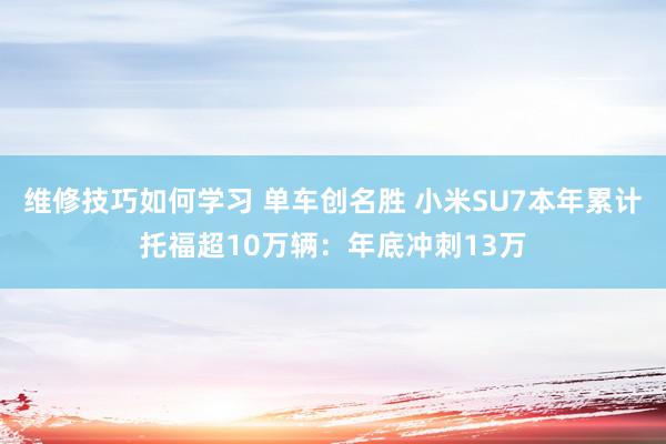 维修技巧如何学习 单车创名胜 小米SU7本年累计托福超10万辆：年底冲刺13万