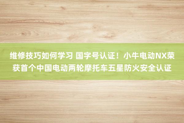 维修技巧如何学习 国字号认证！小牛电动NX荣获首个中国电动两轮摩托车五星防火安全认证