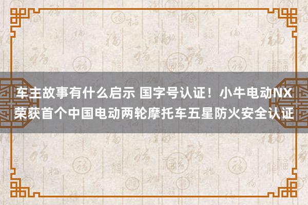 车主故事有什么启示 国字号认证！小牛电动NX荣获首个中国电动两轮摩托车五星防火安全认证