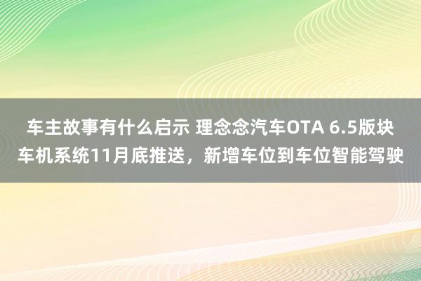 车主故事有什么启示 理念念汽车OTA 6.5版块车机系统11月底推送，新增车位到车位智能驾驶