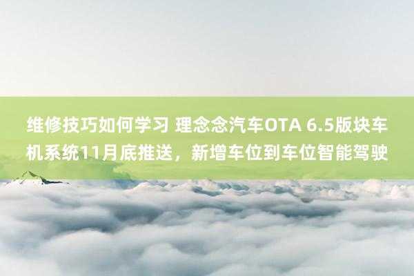 维修技巧如何学习 理念念汽车OTA 6.5版块车机系统11月底推送，新增车位到车位智能驾驶