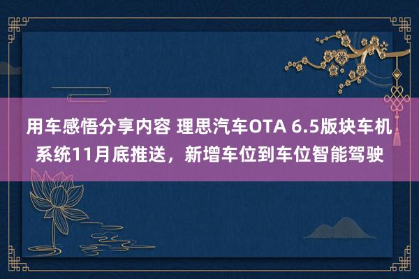 用车感悟分享内容 理思汽车OTA 6.5版块车机系统11月底推送，新增车位到车位智能驾驶