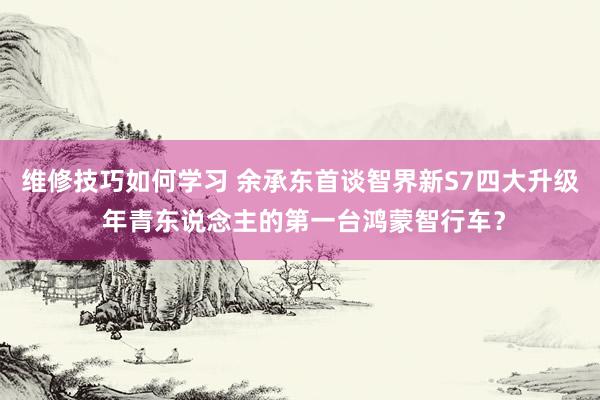 维修技巧如何学习 余承东首谈智界新S7四大升级 年青东说念主的第一台鸿蒙智行车？