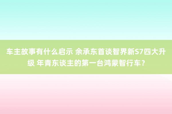 车主故事有什么启示 余承东首谈智界新S7四大升级 年青东谈主的第一台鸿蒙智行车？